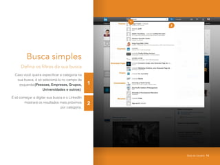 1
2
Busca simples
Defina os filtros da sua busca
Caso você queira especificar a categoria na
sua busca, é só selecioná-la no campo da
esquerda (Pessoas, Empresas, Grupos,
Universidades e outros);
É só começar a digitar sua busca e o LinkedIn
mostrará os resultados mais próximos
por categoria.
2
1
Guia do Usuário 15
 