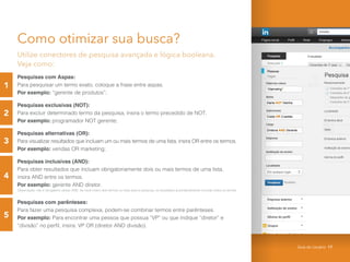 Como otimizar sua busca?
Utilize conectores de pesquisa avançada e lógica booleana.
Veja como:
Pesquisas com Aspas:
Para pesquisar um termo exato, coloque a frase entre aspas.
Por exemplo: “gerente de produtos”;
Pesquisas exclusivas (NOT):
Para excluir determinado termo da pesquisa, insira o termo precedido de NOT.
Por exemplo: programador NOT gerente;
Pesquisas alternativas (OR):
Para visualizar resultados que incluam um ou mais termos de uma lista, insira OR entre os termos.
Por exemplo: vendas OR marketing;
Pesquisas inclusivas (AND):
Para obter resultados que incluam obrigatoriamente dois ou mais termos de uma lista,
insira AND entre os termos.
Por exemplo: gerente AND diretor.
Observação: não é obrigatório utilizar AND. Se você inserir dois termos ou mais para a pesquisa, os resultados automaticamente incluirão todos os termos.
Pesquisas com parênteses:
Para fazer uma pesquisa complexa, podem-se combinar termos entre parênteses.
Por exemplo: Para encontrar uma pessoa que possua “VP” ou que indique “diretor” e
“divisão” no perfil, insira: VP OR (diretor AND divisão).
1
2
3
4
5
Guia do Usuário 17
 