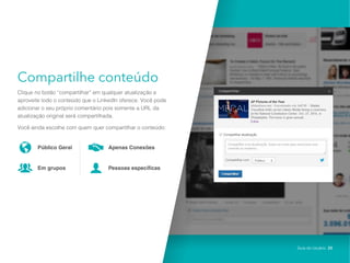 Compartilhe conteúdo
Clique no botão “compartilhar” em qualquer atualização e
aproveite todo o conteúdo que o LinkedIn oferece. Você pode
adicionar o seu próprio comentário pois somente a URL da
atualização original será compartilhada.
Você ainda escolhe com quem quer compartilhar o conteúdo:
Público Geral
Em grupos
Apenas Conexões
Pessoas específicas
Guia do Usuário 20
 