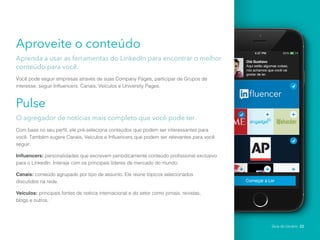 Aproveite o conteúdo
Aprenda a usar as ferramentas do LinkedIn para encontrar o melhor
conteúdo para você.
Você pode seguir empresas através de suas Company Pages, participar de Grupos de
interesse, seguir Influencers, Canais, Veículos e University Pages.
Pulse
O agregador de notícias mais completo que você pode ter.
Com base no seu perfil, ele pré-seleciona conteúdos que podem ser interessantes para
você. Também sugere Canais, Veículos e Influencers que podem ser relevantes para você
seguir.
Influencers: personalidades que escrevem periodicamente conteúdo profissional exclusivo
para o LinkedIn. Interaja com os principais líderes de mercado do mundo.
Canais: conteúdo agrupado por tipo de assunto. Ele reúne tópicos selecionados
discutidos na rede.
Veículos: principais fontes de notícia internacional e do setor como jornais, revistas,
blogs e outros.
Guia do Usuário 22
 
