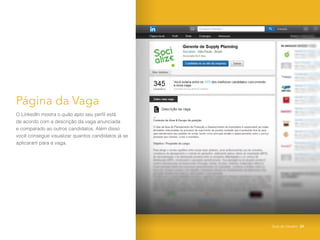 Página da Vaga
O LinkedIn mostra o quão apto seu perfil está
de acordo com a descrição da vaga anunciada
e comparado ao outros candidatos. Além disso
você consegue visualizar quantos candidatos já se
aplicaram para a vaga.
Guia do Usuário 25
 