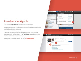 Central de Ajuda
Clique em “Buscar ajuda” no menu superior direito.
Você pode escrever sua dúvida ou procurar por ela nas perguntas
frequentes de outros usuários.
Caso não encontre a solução, entre em contato com a nossa
equipe através do formulário “Fale conosco” localizado no menu.
Obs: Nosso atendimento está disponivel em português.
Você pode acessar a Central de Ajuda clicando aqui.
1
2
3
Guia do Usuário 31
 