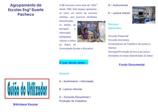 Agrupamento de        A BE funciona numa área de 120m
                                                         2
                                                             D – Audiovisuais

Escolas Engº Duarte    desde 1999. Este espaço apresenta-
                       se como um centro de recursos         E – Leitura Infantil
     Pacheco
                       variados, que promove atividades
                       diversificadas,
                       no   âmbito   da                      Serviços

                       formação          e                   Oferecidos

                       informação
                       pedagógica,                           Consulta Presencial

                       cultural e lúdica                     Consulta domiciliária

                       ao   dispor   da                      Computadores de Trabalho e de acesso à

                       Comunidade Escolar e Educativa.       Internet
                                                             Animação/Promoção do livro e da Leitura
                                                             Atividades em áreas diversificadas do Saber


                       O que deves saber...
                                                                        Fundo Documental


                       Espaços


                       A - Acolhimento / Informação


                       B - Leitura informal


                       C – Consulta Documental /
                       Produção de Trabalhos
  Biblioteca Escolar
 