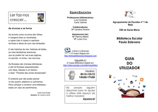 EQUIPA EDUCATIVA
 Ler faz-nos
                                                             Professores bibliotecários:
 crescer...                                                        Luís Contente
                                                                    Carla Valente                  Agrupamento de Escolas nº 1 de
                                                                                                               Beja
                                                                   Colaboradores:
As árvores e os livros
                                                                  Mª Carolina Pereira                   EBI de Santa Maria

As árvores como os livros têm folhas                               Assessores (as):
                                                                   Mª Palmira Matos
e margens lisas ou recortadas,
                                                                    Mª Luísa Cruz                     Biblioteca Escolar
e capas (isto é copas) e capítulos
de flores e letras de ouro nas lombadas.                                                                Paulo Estevens

E são histórias de reis, histórias de fadas,
                                                                     Letras e Literacias
as mais fantásticas aventuras,
                                                                   O nosso blogue em:
que se podem ler nas suas páginas,                        http://letraseliteracias.blogspot.com
no pecíolo, no limbo, nas nervuras.
                                                                       M@yBIBLIO
                                                                                                           GUIA
As florestas são imensas bibliotecas,
                                                             A nossa Biblioteca Digital em:
                                                         http://sites.google.com/site/maybiblio/
                                                                                                             DO
e até há florestas especializadas,
com faias, bétulas e um letreiro
                                                                                                        UTILIZADOR
                                                                              Horário:
a dizer: “Floresta das zonas temperadas”.
                                                                           8h15-13h15
                                                                          14h00-17h00
É evidente que não podes plantar
no teu quarto, plátanos ou azinheiras.
Para começar a construir uma biblioteca,
basta um vaso de sardinheiras.                              Há      sempre     alguém
                                                            disponível para te ajudar
                                  Jorge Sousa Braga         a utilizar este espaço da
                                                            melhor maneira!
                         Herbário, Ed. Assírio e Alvim

                                                                               Aparece!
 