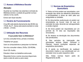  Acesso à Biblioteca Escolar 
Atenção: 
Guardar as mochilas nas estantes à entrada da Biblioteca tendo o cuidado de guardar os teus valores no teu cacifo. 
Entrar sem fazer barulho 
 Utilização dos Recursos 
O que podes fazer na Biblioteca? 
Ler e/ou consultar livros, jornais e revistas; 
Trabalhar em grupo; 
Usar os computadores e pesquisar na Internet; 
Ver e/ou consultar vídeos, DVDs, CD-ROMs; 
Ouvir CD- Audio; 
Estudar e fazer os trabalhos extra-aula; 
Requisitar livros e outros recursos disponíveis (para a sala de aula ou para casa) 
 Horário de Funcionamento 
A tua BE está aberta diariamente das 8h30m às 17h30. Às 3ª - feiras está aberta também à noite (19h30 – 21h30) 
 Normas de Empréstimo Domiciliário 
1. Todos os livros podem ser requisitados, com excepção das obras de referência (dicionários e enciclopédias) e obras de valor pela sua antiguidade ou raridade; 
2. Os documentos audiovisuais só podem ser emprestados se houver mais do que um exemplar de cada, devendo ser salvaguardada a versão original; 
3. Os livros podem ser requisitados por um período de 10 dias (as requisições são renováveis); 
4. Os atrasos na devolução dos documentos são penalizados; 
5. Nos períodos de interrupção das actividades lectivas (Natal, Carnaval e Páscoa), haverá condições especiais de empréstimo domiciliário; 
6. A perda ou danificação de qualquer documento implica a sua substituição por um exemplar novo ou pelo respectivo valor. 
Obs. Estas normas fazem parte do Regulamento da BE.  