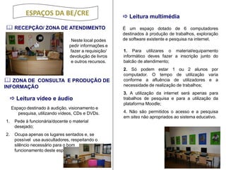 ESPAÇOS DA BE/CRE 
 RECEPÇÃO/ ZONA DE ATENDIMENTO 
 Leitura multimédia 
Neste local podes pedir informações e fazer a requisição/ devolução de livros e outros recursos. 
 ZONA DE CONSULTA E PRODUÇÃO DE INFORMAÇÃO 
Espaço destinado à audição, visionamento e pesquisa, utilizando vídeos, CDs e DVDs. 
1.Pede à funcionária/docente o material desejado; 2. Ocupa apenas os lugares sentados e, se possível usa auscultadores, respeitando o silêncio necessário para o bom funcionamento deste espaço. 
É um espaço dotado de 6 computadores destinados à produção de trabalhos, exploração de software existente e pesquisa na internet. 
1. Para utilizares o material/equipamento informático deves fazer a inscrição junto do balcão de atendimento; 
2. Só podem estar 1 ou 2 alunos por computador. O tempo de utilização varia conforme a afluência de utilizadores e a necessidade de realização de trabalhos; 
3. A utilização da internet será apenas para trabalhos de pesquisa e para a utilização da plataforma Moodle; 
4. Não são permitidos o acesso e a pesquisa em sites não apropriados ao sistema educativo. 
 Leitura vídeo e áudio  