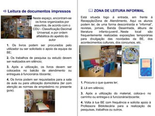  ZONA DE LEITURA INFORMAL 
Está situada logo á entrada, em frente à Recepção/Zona de Atendimento, Aqui os alunos podem ler, de uma forma descontraída e “informal”, revistas, jornais, Banda Desenhada, álbuns de literatura infanto-juvenil…Neste local são frequentemente realizadas exposições temporárias para divulgação das novidades da BE, dos acontecimentos culturais, dos concursos, etc. 
1. Procura o que queres ler; 
2. Lê em silêncio; 
3. Após a utilização do material, coloca-o no carrinho ou entrega-o à funcionária/docente; 
4. Volta à tua BE com frequência e solicita apoio à Professora Bibliotecária para a realização de pesquisas, trabalhos ou outros. 
Neste espaço, encontram-se os livros organizados por assuntos, de acordo com o CDU - Classificação Decimal Universal, e por ordem alfabética do apelido do autor 
1. Os livros podem ser procurados pelo utilizador ou ser solicitado o apoio da equipa da BE; 
2. Os trabalhos de pesquisa ou estudo devem ser realizados em silêncio; 
3. Após a utilização, os livros devem ser colocados no balcão de atendimento ou entregues à funcionária /docente; 
4. Os livros podem ser requisitados para a sala de aula ou para utilização domiciliária (ler com atenção as normas de empréstimo no presente guia). 
 Leitura de documentos impressos 