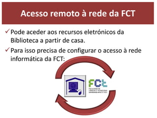Acesso remoto à rede da FCT 
Pode aceder aos recursos eletrónicos da 
Biblioteca a partir de casa. 
Para isso precisa de configurar o acesso à rede 
informática da FCT: 
 
