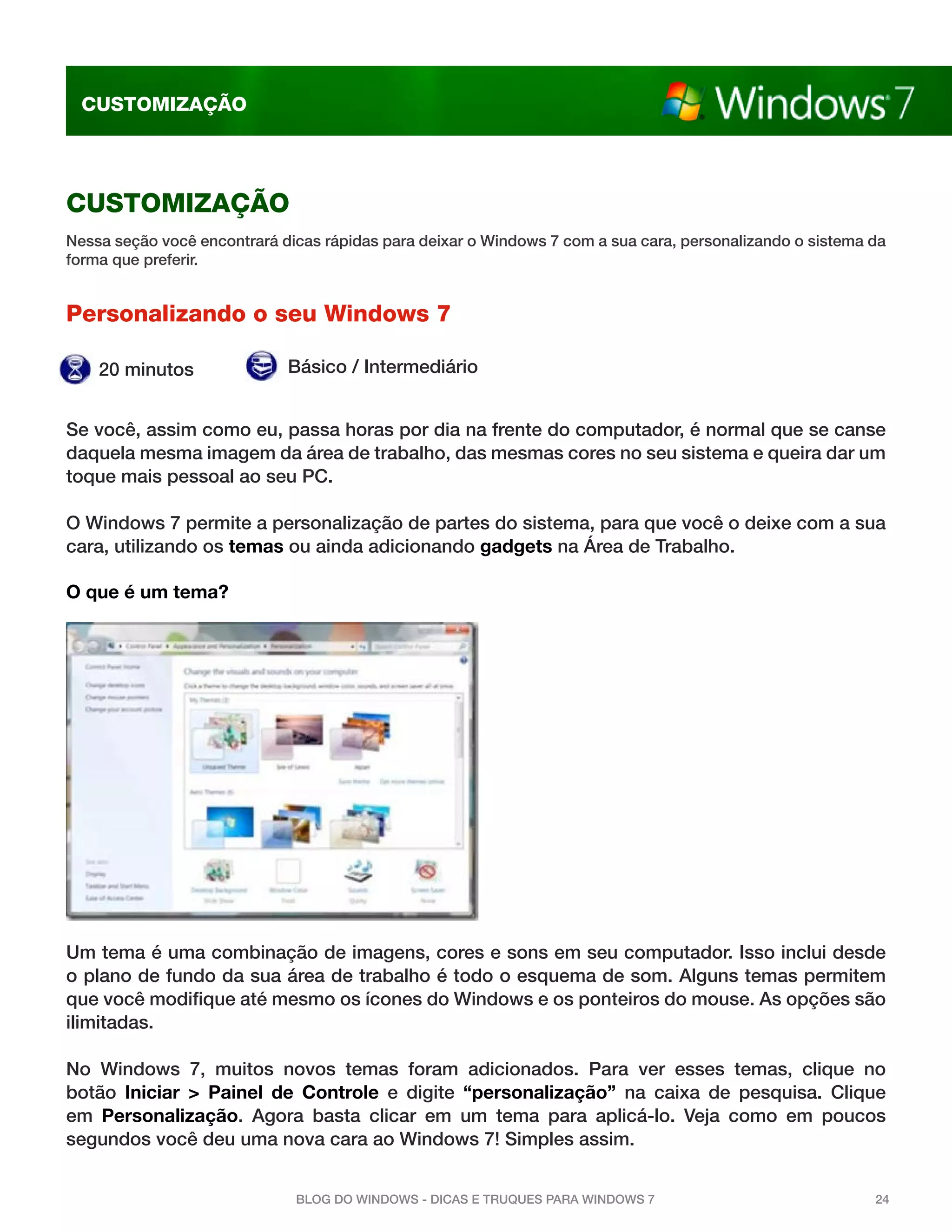 CUStomIzaÇÃo




CUStomIzaÇÃo
nessa seção você encontrará dicas rápidas para deixar o Windows 7 com a sua cara, personalizando o sistema da
forma que preferir.


Personalizando o seu Windows 7

    20 minutos               Básico / intermediário


se você, assim como eu, passa horas por dia na frente do computador, é normal que se canse
daquela mesma imagem da área de trabalho, das mesmas cores no seu sistema e queira dar um
toque mais pessoal ao seu pc.

o Windows 7 permite a personalização de partes do sistema, para que você o deixe com a sua
cara, utilizando os temas ou ainda adicionando gadgets na Área de trabalho.

O que é um tema?




um tema é uma combinação de imagens, cores e sons em seu computador. isso inclui desde
o plano de fundo da sua área de trabalho é todo o esquema de som. alguns temas permitem
que você modifique até mesmo os ícones do Windows e os ponteiros do mouse. as opções são
ilimitadas.

no Windows 7, muitos novos temas foram adicionados. para ver esses temas, clique no
botão Iniciar > Painel de Controle e digite “personalização” na caixa de pesquisa. clique
em Personalização. agora basta clicar em um tema para aplicá-lo. Veja como em poucos
segundos você deu uma nova cara ao Windows 7! simples assim.


                              Blog do WindoWs - dicas e truques para WindoWs 7                             24
 