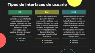 Tipos de interfaces de usuario
10
CLI
Una interfaz de línea de
comandos es una interfaz de
usuario basada en texto,
suele ser implementado para
enviar instrucciones o tareas
específicas a una
computadora, esta es
estática, directa y sin mayor
complejidad.
● Codificada
● Estricta
GUI
Interfaz gráfica de usuario
que utiliza distintos
componentes gráficos, como
imágenes, botones, etc., para
crear un entorno visualmente
atractivo, en lugar se ser solo
una visualización de texto.
Suele ser dinámica,
responsiva, receptiva y fácil
de explorar.
● Metafórica
● Exploratoria
NUI
La interfaz natural de usuario
busca sentirse lo más
“natural” al usuario posible, no
utiliza sistemas de mando o
dispositivos de entrada como
clics, en su
lugar se utilizan movimientos
gestuales, como pueden ser
las yemas de los dedos en una
pantalla táctil.
● Directa
● Intuitiva
 