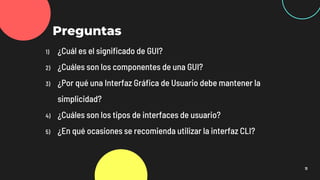11
Preguntas
1) ¿Cuál es el significado de GUI?
2) ¿Cuáles son los componentes de una GUI?
3) ¿Por qué una Interfaz Gráfica de Usuario debe mantener la
simplicidad?
4) ¿Cuáles son los tipos de interfaces de usuario?
5) ¿En qué ocasiones se recomienda utilizar la interfaz CLI?
 