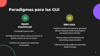 Apple
Macintosh
Paradigmas para las GUI
“Computadora para todos”.
Introdujo el primer menú, iconos y el proceso de
apuntar y hacer clic con un mouse.
Limitaba a los usuarios con respuestas
contextuales
01
IBM-SAA
Sistema completo de interfaces que puede
abarcar maquinas desde computadoras
personales hasta centrales.
Serie de suites con herramientas de
networking y bases de datos.
Todas las acciones podían ser ejecutadas
desde el teclado
02
4
 