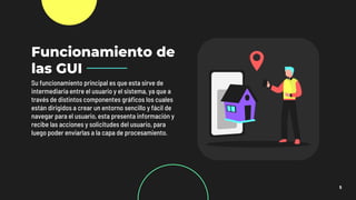 5
Funcionamiento de
las GUI
Su funcionamiento principal es que esta sirve de
intermediaria entre el usuario y el sistema, ya que a
través de distintos componentes gráficos los cuales
están dirigidos a crear un entorno sencillo y fácil de
navegar para el usuario, esta presenta información y
recibe las acciones y solicitudes del usuario, para
luego poder enviarlas a la capa de procesamiento.
 