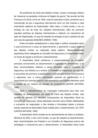 No preâmbulo da Carta das Nações Unidas, consta a resolução coletiva de “preservar as gerações vindouras do flagelo da guerra”. Na reunião de São Francisco em 26 de Junho de 1945, onde foi assinada a Carta, proclamou-se a manutenção da paz e segurança internacional como um dos maiores e mais importantes objetivos da Organização. Além disso, a Carta proíbe o uso ou ameaça de uso da força em relações internacionais, além de promover soluções pacíficas às disputas internacionais e elaborar um mecanismo de ação da Organização, no que diz respeito às ameaças à paz e quebras da paz com atos de agressão.(NAÇÕES UNIDAS, 1945) 
Estas provisões estabeleceram a base legal e política necessária sobre a qual promove-se a causa do desarmamento, e garantiram o papel especial das Nações Unidas na realização deste objetivo. Responsabilidades específicas foram delegadas ao Conselho de Segurança e à Assembleia Geral, no intuito de regular e promover o desarmamento. 
À Assembleia Geral confere-se a responsabilidade de considerar princípios concernentes ao desarmamento e regulação de armamentos, e de fazer recomendações relativas a esses princípios para o Conselho de Segurança, aos Estados ou a ambos. O Conselho de Segurança, por sua vez, é encumbido de promover a estabilização e manutenção da paz internacional e a segurança com a menor participação possível de armamentos, e é responsável por formular planos a ser submetidos aos Estados-Membros para a criação de um sistema de redução de armamentos.(UNITED NATIONS, 1985) 
Após o estabelecimento do maquinário institucional para lidar com questões de desarmamento, por parte da Carta das Nações Unidas, este aparato foi alterado por decisões subsequentes da Assembleia Geral do Conselho de Segurança. Essas alterações serviram para facilitar deliberações e processos de negociação, e são revistas e formuladas desde a primeira sessão especial da Assembleia Geral voltada para o desarmamento, em 1978. (UNITED NATIONS, 1985) 
A Assembleia Geral compõe-se de representantes de todos os Estados- Membros da ONU, e tem como função, no que diz respeito ao desarmamento, fazer recomendações aos Estados e ao Conselho de Segurança acerca das estratégias e mecanismos para o desarmamento. A Assembleia Geral conta  
