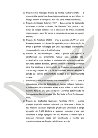 b) Tratado sobre Proibição Parcial de Testes Nucleares (1963) – é uma medida parcial que bane testes nucleares na atmosfera, no espaço exterior e sob águas, mas não bane testes no subsolo; 
c) Tratado do Espaço Exterior (1967) – bane armas de destruição em massa, inclusive nucleares, da órbita da Terra, proíbe o uso militar de corpos celestes ou a colocação de armas nucleares nestes corpos, além de barrar a colocação de armas no espaço exterior; 
d) Tratado de Tlatelolco (1967) – criou a primeira ZLAN em uma área densamente populosa e foi o primeiro acordo de limitação de armas a permitir verificação por uma organização internacional, compreendendo toda a América Latina; 
e) Tratado de Não-Proliferação (1968) – proíbe não apenas a transferência de armamento nuclear para Estados não- nuclearizados, mas também a aquisição de armamento nuclear por parte desses Estados, garante acesso à tecnologia nuclear para fins pacíficos e compromete os Estados nuclearizados a buscar negociações de boa fé em medidas efetivas relativas à parada da corrida armamentista nuclear e ao desarmamento nuclear; 
f) Tratado de Controle de Armas no Leito Marítimo (1971) – bane a colocação de armas de destruição em massa, inclusive nucleares, e instalações para acomodar estas armas sobre ou sob o leito marítimo fora de uma zona costal de 12 milhas determinada na Convenção de Genebra sobre Mar Territorial e Zona Contígua em 1958; 
g) Tratado de Explosões Nucleares Pacíficas (1976) – proíbe qualquer explosão nuclear individual que ultrapasse o limite de 150 kilotons, qualquer explosão grupal que ultrapasse a carga agregada de 1.500 kilotons e qualquer explosão grupal que ultrapasse a carga agregada de 150 kilotons, a menos que a explosão individual possa ser identificada e medida por procedimentos de verificação definidos em acordo;  
