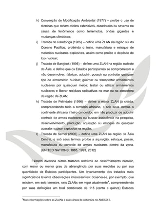 h) Convenção de Modificação Ambiental (1977) – proíbe o uso de técnicas que teriam efeitos extensivos, duradouros ou severos na causa de fenômenos como terremotos, ondas gigantes e mudanças climáticas; 
i) Tratado de Rarotonga (1985) – define uma ZLAN na região sul do Oceano Pacífico, proibindo o teste, manufatura e estoque de materiais nucleares explosives, assim como proíbe o depósito de lixo nuclear; 
j) Tratado de Bangkok (1995) – define uma ZLAN na região sudeste da Ásia, e define que os Estados participantes se comprometem a não desenvolver, fabricar, adquirir, possuir ou controlar qualquer tipo de armamento nuclear; guardar ou transportar armamentos nucleares por quaisquer meios; testar ou utilizar armamentos nucleares e liberar resíduos radioativos no mar ou na atmosfera da região da ZLAN; 
k) Tratado de Pelindaba (1996) – define a maior ZLAN já criada, compreendendo todo o território africano, e sob seus termos o continente africano inteiro concordou em não produzir ou adquirir controle de armas nucleares ou buscar assistência na pesquisa, desenvolvimento, produção, aquisição ou estoque de qualquer aparato nuclear explosivo na região; 
l) Tratado de Semei (2006) – define uma ZLAN na região da Ásia Central, e sob seus termos proíbe a aquisição, estoque, posse, manufatura ou controle de armas nucleares dentro da zona. (UNITED NATIONS, 1985, 1993, 2012) 
Existem diversos outros tratados relativos ao desarmamento nuclear, com maior ou menor grau de abrangência por suas medidas ou por sua quantidade de Estados participantes. Um levantamento dos tratados mais significativos levanta observações interessantes: observa-se, por exemplo, que existem, em solo terrestre, seis ZLANs em vigor atualmente4, compreendendo por suas definições um total combinado de 115 (cento e quinze) Estados 
4Mais informações sobre as ZLANs e suas áreas de cobertura no ANEXO B.  