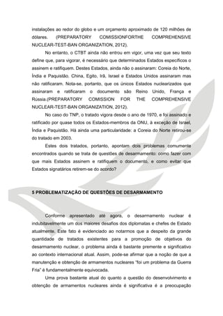 instalações ao redor do globo e um orçamento aproximado de 120 milhões de dólares. (PREPARATORY COMISSIONFORTHE COMPREHENSIVE NUCLEAR-TEST-BAN ORGANIZATION, 2012). 
No entanto, o CTBT ainda não entrou em vigor, uma vez que seu texto define que, para vigorar, é necessário que determinados Estados específicos o assinem e ratifiquem. Destes Estados, ainda não o assinaram: Coreia do Norte, Índia e Paquistão. China, Egito, Irã, Israel e Estados Unidos assinaram mas não ratificaram. Nota-se, portanto, que os únicos Estados nuclearizados que assinaram e ratificaram o documento são Reino Unido, França e Rússia.(PREPARATORY COMISSION FOR THE COMPREHENSIVE NUCLEAR-TEST-BAN ORGANIZATION, 2012). 
No caso do TNP, o tratado vigora desde o ano de 1970, e foi assinado e ratificado por quase todos os Estados-membros da ONU, à exceção de Israel, Índia e Paquistão. Há ainda uma particularidade: a Coreia do Norte retirou-se do tratado em 2003. 
Estes dois tratados, portanto, apontam dois problemas comumente encontrados quando se trata de questões de desarmamento: como fazer com que mais Estados assinem e ratifiquem o documento, e como evitar que Estados signatários retirem-se do acordo? 
5 PROBLEMATIZAÇÃO DE QUESTÕES DE DESARMAMENTO 
Conforme apresentado até agora, o desarmamento nuclear é indubitavelmente um dos maiores desafios dos diplomatas e chefes de Estado atualmente. Este fato é evidenciado ao notarmos que a despeito da grande quantidade de tratados existentes para a promoção de objetivos do desarmamento nuclear, o problema ainda é bastante premente e significativo ao contexto internacional atual. Assim, pode-se afirmar que a noção de que a manutenção e obtenção de armamentos nucleares “foi um problema da Guerra Fria” é fundamentalmente equivocada. 
Uma prova bastante atual do quanto a questão do desenvolvimento e obtenção de armamentos nucleares ainda é significativa é a preocupação  