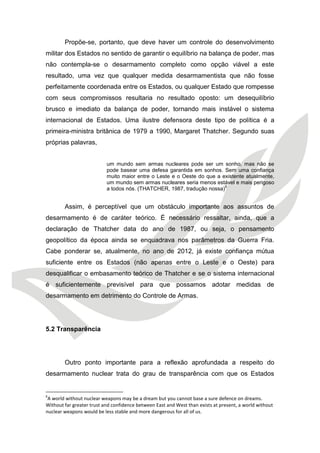 Propõe-se, portanto, que deve haver um controle do desenvolvimento militar dos Estados no sentido de garantir o equilíbrio na balança de poder, mas não contempla-se o desarmamento completo como opção viável a este resultado, uma vez que qualquer medida desarmamentista que não fosse perfeitamente coordenada entre os Estados, ou qualquer Estado que rompesse com seus compromissos resultaria no resultado oposto: um desequilíbrio brusco e imediato da balança de poder, tornando mais instável o sistema internacional de Estados. Uma ilustre defensora deste tipo de política é a primeira-ministra britânica de 1979 a 1990, Margaret Thatcher. Segundo suas próprias palavras, 
um mundo sem armas nucleares pode ser um sonho, mas não se pode basear uma defesa garantida em sonhos. Sem uma confiança muito maior entre o Leste e o Oeste do que a existente atualmente, um mundo sem armas nucleares seria menos estável e mais perigoso a todos nós. (THATCHER, 1987, tradução nossa)6 
Assim, é perceptível que um obstáculo importante aos assuntos de desarmamento é de caráter teórico. É necessário ressaltar, ainda, que a declaração de Thatcher data do ano de 1987, ou seja, o pensamento geopolítico da época ainda se enquadrava nos parâmetros da Guerra Fria. Cabe ponderar se, atualmente, no ano de 2012, já existe confiança mútua suficiente entre os Estados (não apenas entre o Leste e o Oeste) para desqualificar o embasamento teórico de Thatcher e se o sistema internacional é suficientemente previsível para que possamos adotar medidas de desarmamento em detrimento do Controle de Armas. 
5.2 Transparência 
Outro ponto importante para a reflexão aprofundada a respeito do desarmamento nuclear trata do grau de transparência com que os Estados 
6A world without nuclear weapons may be a dream but you cannot base a sure defence on dreams. Without far greater trust and confidence between East and West than exists at present, a world without nuclear weapons would be less stable and more dangerous for all of us.  