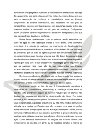 apresentam seus programas nucleares e suas intenções em relação a este tipo de equipamento, seja para utilização civil ou militar. Ao mesmo tempo em que, para a construção de confiança e previsibilidade entre os Estados componentes do sistema internacional, seja necessário um alto grau de transparência, para que um Estado possa, com segurança, revelar todo o seu programa nuclear, é necessário um alto grau de confiança. Configura-se, assim, um dilema: para que haja confiança, deve haver transparência; para que haja transparência, deve haver confiança. 
Dessa forma, apresenta-se como um enorme desafio determinar um curso de ação ou uma resolução técnica a esse dilema. Uma alternativa encontrada é a criação de agências ou organismos de fiscalização dos programas nucleares dos Estados, mas deste ponto também decorre uma série de problemas: por um lado, as agências podem ser terrivelmente ineficientes no cumprimento de suas funções, uma vez que não detêm de autonomia legal para fiscalizar um determinado Estado sem a autorização expressa do governo vigente; por outro lado, o rigor excessivo na fiscalização gera o argumento de que as agências nada mais são do que instrumentos dos Estados nuclearizados para controlar o quadro geopolítico e estratégico internacional, interferindo diretamente na soberania de Estados menores e menos poderosos. 
Um bom exemplo desta dificuldade está na determinação das funções e do grau total de eficiência da Agência Internacional de Energia Atômica (AIEA), bem como as críticas comumente feitas à agência e às suas ações. 
Explicita-se, assim, o fato de que é tremendamente complexa a instauração de previsibilidade, estabilidade e confiança mútua entre os Estados, visto que têm seu espaço de manobra reduzido por um dilema e não dispõem de mecanismos seguros de determinação do futuro. Em outras palavras, é impossível garantir que um Estado cumprirá com suas afirmações e seus compromissos, expressos oficialmente ou não. Uma medida comumente utilizada para castigar os Estados que não cumprem com suas obrigações diante de tratados e negociações está na aplicação de sanções. Porém, não há nenhuma evidência clara de que sanções aumentem o grau de eficiência das medidas pretendidas ou garantam que o Estado infrator mudará o seu curso de ação. Como exemplos observam-se as sanções aos Estados Unidos pelo protecionismo ao algodão, em 2010, ou as repetidas sanções à Coreia do  