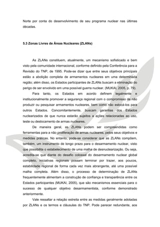 Norte por conta do desenvolvimento de seu programa nuclear nas últimas décadas. 
5.3 Zonas Livres de Áreas Nucleares (ZLANs) 
As ZLANs constituem, atualmente, um mecanismo sofisticado e bem visto pela comunidade internacional, conforme definido pela Conferência para a Revisão do TNP, de 1995. Pode-se dizer que entre seus objetivos principais estão a abolição completa de armamentos nucleares em uma determinada região; além disso, os Estados participantes de ZLANs buscam a eliminação do perigo de ser envolvido em uma possível guerra nuclear. (MUKAI, 2005, p. 79). 
Para tanto, os Estados em acordo definem legalmente e institucionalmente promover a segurança regional com o compromisso de não produzir ou pesquisar armamentos nucleares, bem como não estocá-los para outros Estados. Concomitantemente, buscam garantias dos Estados nuclearizados de que nunca estarão sujeitos a ações relacionadas ao uso, teste ou deslocamento de armas nucleares. 
De maneira geral, as ZLANs podem ser compreendidas como ferramentas para a não proliferação de armas nucleares, pelos seus objetivos e medidas práticas. No entanto, pode-se considerar que as ZLANs compõem, também, um instrumento de longo prazo para o desarmamento nuclear, visto que possibilita o estabelecimento de uma malha de desnuclearização. Ou seja, acredita-se que diante do desafio colossal do desarmamento nuclear global completo, iniciativas regionais possam terminar por trazer, aos poucos, estabilidade regional de forma cada vez mais abrangente, até uma possível malha completa. Além disso, o processo de determinação de ZLANs frequentemente alimentam a construção de confiança e transparência entre os Estados participantes (MUKAI, 2005), que são mecanismos essenciais para o sucesso de qualquer objetivo desarmamentista, conforme demonstrado anteriormente. 
Vale ressaltar a relação estreita entre as medidas geralmente adotadas por ZLANs e os termos e cláusulas do TNP. Pode parecer redundante, aos  