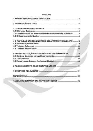 SUMÁRIO 
1 APRESENTAÇÃO DA MESA DIRETORA ..................................................... 3 
2 INTRODUÇÃO AO TEMA ............................................................................... 4 
3 OS ARMAMENTOS NUCLEARES ................................................................. 4 
3.1 Dilema de Segurança ............................................................................................ 6 
3.2 Consequências do desenvolvimento de armamentos nucleares ............. 7 
3.3 O Desarmamento Nuclear ................................................................................... 8 
4 O PAPELDAS NAÇÕES UNIDASNO DESARMAMENTO NUCLEAR .......... 9 
4.1 Apresentação do Comitê ..................................................................................... 9 
4.2 Tratados Existentes ............................................................................................ 11 
4.3 Tratados em Destaque........................................................................................ 14 
5 PROBLEMATIZAÇÃO DE QUESTÕES DE DESARMAMENTO ................. 15 
5.1 Controle de Armas versus Desarmamento ................................................... 16 
5.2 Transparência ....................................................................................................... 17 
5.3 Zonas Livres de Áreas Nucleares (ZLANs) ................................................... 19 
6 POSICIONAMENTO DOS PRINCIPAIS ATORES ....................................... 21 
7 QUESTÕES RELEVANTES ......................................................................... 21 
REFERÊNCIAS ................................................................................................ 23 
TABELA DE DEMANDA DAS REPRESENTAÇÕES ..................................... 25 
 