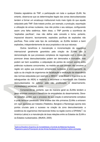 Estados signatários do TNP, a participação em toda e qualquer ZLAN. No entanto, observa-se que as determinações legais das zonas desnuclearizadas tendem a formar um arcabouço institucional muito mais rígido do que aquele estipulado pelo TNP. Este tratado proíbe, por exemplo, a produção, exportação e utilização de armas nucleares, mas não proíbe o seu estoque, configurando assim uma falha sistêmica. Além disso, o TNP permite a ocorrência de “explosões pacíficas”, mas não define este conceito e torna, portanto, impossível discernir, tecnicamente, explosões pacíficas de explosões não pacíficas. Para evitar este tipo de contradição, as ZLANs tendem a banir explosões, independentemente de seus propósitos e de sua natureza. 
Outros benefícios à manutenção e incrementação da segurança internacional geralmente garantidos pela criação de ZLANs são a demonstração de que processos complexos de negociação com o intuito de promover áreas desnuclearizadas podem ser demorados e truncados, mas podem ser bem sucedidos; a estipulação de pontos de comum acordo entre potências nucleares concorrentes, na medida em que aceitam não envolver a região em ações que envolvam armamentos nucleares; o encorajamento da ação ou da criação de organismos de fiscalização e verificação da observância das normas estipuladas (por exemplo a ABACC7 entre Brasil e Argentina ou as salvaguardas da AIEA) e reafirma e reconhece a importância dos Estados desnuclearizados no esforço pela não proliferação e desarmamento. (FERNÁNDEZ-MORENO, 2009) 
Compreende-se, portanto, que de maneira geral as ZLANs tendem a gerar enormes avanços e benefícios às empreitadas do desarmamento. Deve- se ressaltar, porém, que o processo de sua criação é extremamente complexo e pode terminar paralisado. Uma análise das três primeiras ZLANs a entrarem em vigor apoiadas por tratados (Tlatelolco, Bangkok e Rarotonga) aponta dois pontos cruciais para o sucesso na criação da zona desnuclearizada: a existência de organismos internacionais fortes na região (como a OPANAL8, na América Latina) e a manutenção de boas relações entre os Estados da ZLAN e os Estados nuclearizados. (MUKAI, 2005) 
7Agência Brasileiro-Argentina de Contabilidade e Controle de Materiais Nucleares 
8Organismo para la Proscripción de las Armas Nucleares en la América Latina y el Caribe  