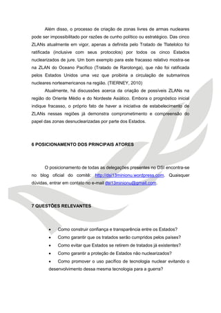 Além disso, o processo de criação de zonas livres de armas nucleares pode ser impossibilitado por razões de cunho político ou estratégico. Das cinco ZLANs atualmente em vigor, apenas a definida pelo Tratado de Tlatelolco foi ratificada (inclusive com seus protocolos) por todos os cinco Estados nuclearizados de jure. Um bom exemplo para este fracasso relativo mostra-se na ZLAN do Oceano Pacífico (Tratado de Rarotonga), que não foi ratificada pelos Estados Unidos uma vez que proibiria a circulação de submarinos nucleares norteamericanos na região. (TIERNEY, 2010) 
Atualmente, há discussões acerca da criação de possíveis ZLANs na região do Oriente Médio e do Nordeste Asiático. Embora o prognóstico inicial indique fracasso, o próprio fato de haver a iniciativa de estabelecimento de ZLANs nessas regiões já demonstra comprometimento e compreensão do papel das zonas desnuclearizadas por parte dos Estados. 
6 POSICIONAMENTO DOS PRINCIPAIS ATORES 
O posicionamento de todas as delegações presentes no DSI encontra-se no blog oficial do comitê: http://dsi13minionu.wordpress.com. Quaisquer dúvidas, entrar em contato no e-mail dsi13minionu@gmail.com. 
7 QUESTÕES RELEVANTES 
 Como construir confiança e transparência entre os Estados? 
 Como garantir que os tratados serão cumpridos pelos países? 
 Como evitar que Estados se retirem de tratados já existentes? 
 Como garantir a proteção de Estados não nuclearizados? 
 Como promover o uso pacífico de tecnologia nuclear evitando o desenvolvimento dessa mesma tecnologia para a guerra?  