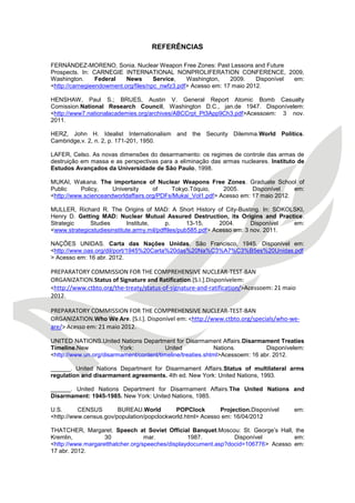 REFERÊNCIAS 
FERNÁNDEZ-MORENO, Sonia. Nuclear Weapon Free Zones: Past Lessons and Future 
Prospects. In: CARNEGIE INTERNATIONAL NONPROLIFERATION CONFERENCE, 2009, Washington. Federal News Service, Washington, 2009. Disponível em: <http://carnegieendowment.org/files/npc_nwfz3.pdf> Acesso em: 17 maio 2012. 
HENSHAW, Paul S.; BRUES, Austin V. General Report Atomic Bomb Casualty Comission.National Research Council, Washington D.C., jan.de 1947. Disponívelem: <http://www7.nationalacademies.org/archives/ABCCrpt_Pt3App9Ch3.pdf>Acessoem: 3 nov. 2011. 
HERZ, John H. Idealist Internationalism and the Security Dilemma.World Politics. Cambridge,v. 2, n. 2, p. 171-201, 1950. 
LAFER, Celso. As novas dimensões do desarmamento: os regimes de controle das armas de destruição em massa e as perspectivas para a eliminação das armas nucleares. Instituto de Estudos Avançados da Universidade de São Paulo, 1998. 
MUKAI, Wakana. The importance of Nuclear Weapons Free Zones. Graduate School of Public Policy, University of Tokyo.Tóquio, 2005. Disponível em: <http://www.scienceandworldaffairs.org/PDFs/Mukai_Vol1.pdf> Acesso em: 17 maio 2012. 
MULLER, Richard R. The Origins of MAD: A Short History of City-Busting. In: SOKOLSKI, Henry D. Getting MAD: Nuclear Mutual Assured Destruction, its Origins and Practice. Strategic Studies Institute, p. 13-15, 2004. Disponível em: <www.strategicstudiesinstitute.army.mil/pdffiles/pub585.pdf> Acesso em: 3 nov. 2011. 
NAÇÕES UNIDAS. Carta das Nações Unidas. São Francisco, 1945. Disponível em: <http://www.oas.org/dil/port/1945%20Carta%20das%20Na%C3%A7%C3%B5es%20Unidas.pdf> Acesso em: 16 abr. 2012. 
PREPARATORY COMMISSION FOR THE COMPREHENSIVE NUCLEAR-TEST-BAN ORGANIZATION.Status of Signature and Ratification.[S.I.].Disponívelem: <http://www.ctbto.org/the-treaty/status-of-signature-and-ratification/>Acessoem: 21 maio 2012. 
PREPARATORY COMMISSION FOR THE COMPREHENSIVE NUCLEAR-TEST-BAN ORGANIZATION.Who We Are. [S.I.]. Disponível em: <http://www.ctbto.org/specials/who-we- are/> Acesso em: 21 maio 2012. 
UNITED NATIONS.United Nations Department for Disarmament Affairs.Disarmament Treaties Timeline.New York: United Nations. Disponívelem: <http://www.un.org/disarmament/content/timeline/treaties.shtml>Acessoem: 16 abr. 2012. 
______. United Nations Department for Disarmament Affairs.Status of multilateral arms regulation and disarmament agreements. 4th ed. New York: United Nations, 1993. 
______. United Nations Department for Disarmament Affairs.The United Nations and Disarmament: 1945-1985. New York: United Nations, 1985. 
U.S. CENSUS BUREAU.World POPClock Projection.Disponível em: <http://www.census.gov/population/popclockworld.html> Acesso em: 16/04/2012 
THATCHER, Margaret. Speech at Soviet Official Banquet.Moscou: St. George’s Hall, the Kremlin, 30 mar. 1987. Disponível em: <http://www.margaretthatcher.org/speeches/displaydocument.asp?docid=106776> Acesso em: 17 abr. 2012.  