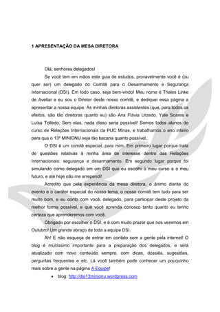 1 APRESENTAÇÃO DA MESA DIRETORA 
Olá, senhores delegados! 
Se você tem em mãos este guia de estudos, provavelmente você é (ou quer ser) um delegado do Comitê para o Desarmamento e Segurança Internacional (DSI). Em todo caso, seja bem-vindo! Meu nome é Thales Linke de Avellar e eu sou o Diretor deste nosso comitê, e dediquei essa página a apresentar a nossa equipe. As minhas diretoras assistentes (que, para todos os efeitos, são tão diretoras quanto eu) são Ana Flávia Urzedo, Yale Soares e Luísa Tolledo. Sem elas, nada disso seria possível! Somos todos alunos do curso de Relações Internacionais da PUC Minas, e trabalhamos o ano inteiro para que o 13º MINIONU seja tão bacana quanto possível. 
O DSI é um comitê especial, para mim. Em primeiro lugar porque trata de questões relativas à minha área de interesse dentro das Relações Internacionais: segurança e desarmamento. Em segundo lugar porque foi simulando como delegado em um DSI que eu escolhi o meu curso e o meu futuro, e até hoje não me arrependi! 
Acredito que pela experiência da mesa diretora, o ânimo diante do evento e o caráter especial do nosso tema, o nosso comitê tem tudo para ser muito bom, e eu conto com você, delegado, para participar deste projeto da melhor forma possível, e que você aprenda conosco tanto quanto eu tenho certeza que aprenderemos com você. 
Obrigado por escolher o DSI, e é com muito prazer que nos veremos em Outubro! Um grande abraço de toda a equipe DSI. 
Ah! E não esqueça de entrar em contato com a gente pela internet! O blog é muitíssimo importante para a preparação dos delegados, e será atualizado com novo conteúdo sempre, com dicas, dossiês, sugestões, perguntas frequentes e etc. Lá você também pode conhecer um pouquinho mais sobre a gente na página A Equipe! 
 blog: http://dsi13minionu.wordpress.com  