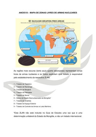 ANEXO B – MAPA DE ZONAS LIVRES DE ARMAS NUCLEARES 
As regiões mais escuras (tanto azuis quanto alaranjadas) representam zonas livres de armas nucleares e os títulos explicitam qual tratado é responsável pelo estabelecimento da respectiva ZLAN. 
1 – Tratado de Tlatelolco 
2 – Tratado de Rarotonga 
3 – Tratado de Bangkok 
4 – Tratado de Pelindaba 
5 – Tratado de Semei 
6 – Status de Estado Desnuclearizado da Mongólia* 
7 – Tratado da Antártida 
8 – Tratado do Espaço Exterior 
9 – Tratado de Controle de Armas no Leito Marítimo 
*Esta ZLAN não está incluída no Guia de Estudos uma vez que é uma determinação unilateral do Estado da Mongólia, e não um tratado internacional.  