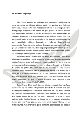 3.1 Dilema de Segurança 
Conforme os armamentos nucleares desenvolviam-se e legitimavam-se como elementos estratégicos válidos, surgia em paralelo um fenômeno identificado pelo autor John Herz (1950) como “dilema de segurança”.O dilema de segurança apresenta-se na medida em que, quando um Estado expande suas capacidades militares no intuito de solucionar suas necessidades de segurança, esta ação, independentemente de seu objetivo, tende a fazer com que outros Estados sintam-se ameaçados e, por sua vez, expandam também suas capacidades militares, formando um ciclo de desenvolvimento armamentista. Resumidamente, o dilema de segurança encontra-se no fato de que um Estado que busca sua própria segurança acaba por fazer com que todo o sistema sinta-se inseguro, e assim quanto mais os Estados procuram garantir sua segurança, mais inseguro o sistema se torna. 
Dispõem-se, então, uma série de problemas. A manutenção de arsenais militares com capacidade nuclear mostra-se uma enorme vantagem estratégica e geopolítica, mas existe certo consenso na conclusão de que o seu emprego poderia, eventualmente, resultar em guerras totais nucleares e na destruição de ambas as partes. De forma semelhante manifesta-se uma doutrina conhecida como Destruição Mútua Assegurada (DMA), que afirma que a utilização de armamentos nucleares por um Estado resultaria na retaliação em termos semelhantes, o que faria com que tanto o atacante quanto o defensor fossem destruídos, ou seja, a guerra terminaria sem vitoriosos e sem possibilidade de armistício. (MULLER, 2004). 
O princípio da DMA, levado às suas últimas consequências, significa a possibilidade de um planeta integralmente devastado. A primeira vista, esta hipótese parece exagerada e caricatural. No entanto, em 1985, havia cerca de 50.000 ogivas nucleares operacionais distribuídas ao redor do globo, seja em terra ou em altomar. De acordo com estudo a respeito de armas nucleares realizado pelas Nações Unidas, na década de 80 os avanços tecnológicos fizeram com que fosse possível uma única arma nuclear liberar, em um microssegundo, mais energia do que o somatório geral liberado por todas as  