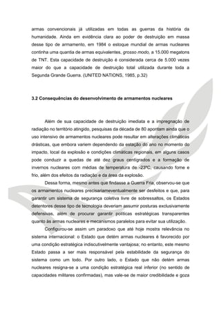 armas convencionais já utilizadas em todas as guerras da história da humanidade. Ainda em evidência clara ao poder de destruição em massa desse tipo de armamento, em 1984 o estoque mundial de armas nucleares continha uma quantia de armas equivalentes, grosso modo, a 15.000 megatons de TNT. Esta capacidade de destruição é considerada cerca de 5.000 vezes maior do que a capacidade de destruição total utilizada durante toda a Segunda Grande Guerra. (UNITED NATIONS, 1985, p.32) 
3.2 Consequências do desenvolvimento de armamentos nucleares 
Além de sua capacidade de destruição imediata e a impregnação de radiação no território atingido, pesquisas da década de 80 apontam ainda que o uso intensivo de armamentos nucleares pode resultar em alterações climáticas drásticas, que embora variem dependendo da estação do ano no momento do impacto, local da explosão e condições climáticas regionais, em alguns casos pode conduzir a quedas de até dez graus centígrados e a formação de invernos nucleares com médias de temperatura de -23ºC, causando fome e frio, além dos efeitos da radiação e da área da explosão. 
Dessa forma, mesmo antes que findasse a Guerra Fria, observou-se que os armamentos nucleares precisariameventualmente ser desfeitos e que, para garantir um sistema de segurança coletiva livre de sobressaltos, os Estados detentores desse tipo de tecnologia deveriam assumir posturas exclusivamente defensivas, além de procurar garantir políticas estratégicas transparentes quanto às armas nucleares e mecanismos paralelos para evitar sua utilização. 
Configurou-se assim um paradoxo que até hoje mostra relevância no sistema internacional: o Estado que detém armas nucleares é favorecido por uma condição estratégica indiscutivelmente vantajosa; no entanto, este mesmo Estado passa a ser mais responsável pela estabilidade da segurança do sistema como um todo. Por outro lado, o Estado que não detém armas nucleares resigna-se a uma condição estratégica real inferior (no sentido de capacidades militares confirmadas), mas vale-se de maior credibilidade e goza  