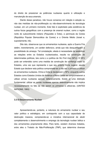 do direito de pressionar as potências nucleares quanto à utilização e manutenção de seus arsenais. 
Diante desse paradoxo, não houve consenso em relação à adoção ou não das medidas de não-proliferação ou não-desenvolvimento de tecnologia nuclear, em um primeiro momento. Este fato é explicitado pela existência de outros focos geográficos com a presença de arsenal nuclear, como a região norte do subcontinente indiano (Paquistão e Índia), a península da Coreia (República Popular Democrática da Coreia) e o Oriente Médio (Israel e, supostamente, Irã). 
Dito isto, observa-se que os armamentos nucleares, após a Guerra Fria detêm, inerentemente, um caráter defensivo, ainda que não desqualifiquem a possibilidade de ameaça. Tal constatação, aliada à necessidade de estabilizar as relações entre os Estados nuclearizados, resulta na construção de determinadas políticas, tais como o a política de No First Use (NFU). O NFU pode ser entendido como uma medida de construção de confiança entre os Estados, uma vez que representa o que seu próprio nome sugere: aquele Estado que declarar esta política compromete-se a não ser o primeiro a utilizar os armamentos nucleares. China e Índia já declararam o NFU, enquanto outros Estados como Estados Unidos da América e Reino Unido se comprometeram a utilizar armas nucleares apenas defensivamente. Existe aí uma distinção fundamental: utilizar as armas nucleares apenas defensivamente não implica necessariamente no fato de não serem os primeiros a utilizá-las. (UNITED NATIONS, 1993) 
3.3 O Desarmamento Nuclear 
Apresentando-se, portanto, a natureza do armamento nuclear e seu valor político e estratégico, em contraponto com a sua capacidade de destruição massiva, compreende-se a iniciativa internacional de abolir completamente o desenvolvimento e emprego da tecnologia nuclear bélica e dos armamentos propriamente ditos. Para tanto, existem diversos tratados, entre eles o Tratado de Não-Proliferação (TNP), que determina diversas  