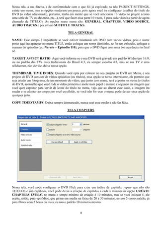 Nessa tela, a sua direita, e de conformidade com o que foi já explicado na tela PROJECT SETTINGS,
existe um menu, mas as opções mudaram um pouco, pois agora você ira configurar detalhes do titulo do
DVD (o vídeo adicionado), portanto, tenha em mente que se você adicionou 10 vídeo no projeto (como
uma serie de TV ou desenho, etc...), terá que fazer essa parte 10 vezes, 1 para cada vídeo (a partir de agora
chamado de TITULO). As opções nesse menu são: GENERAL, CHAPTERS, VIDEO SOURCE,
AUDIO TRACKS e por ultimo SUBTITLE TRACKS.
TELA GENERAL
NAME: Esse campo é importante se você estiver montando um DVD com vários vídeos, pois o nome
posto aqui ira aparecer no menu TITLE, então coloque um nome direitinho, se for um episodio, coloque o
numero do episodio (ex: Naruto – Episodio 110), para que o DVD fique com uma boa aparência no final
né.
TARGET ASPECT RATIO: Aqui você informa se o seu DVD será gravado em padrão Wildscreen 16:9,
ou no padrão das TVs mais tradicionais do Brasil 4:3, eu sempre escolho 4:3, mas se sua TV é uma
wildscreen, não duvide, deixe nessa opção.
THUMBNAIL TIME INDEX: Quando você opta por colocar no seu projeto do DVD um Menu, e seu
projeto de DVD consiste de vários episódios (ou títulos), essa opção se torna interessante, ela permite que
seja criado um fotograma, de um momento do vídeo, que junto com nome, será exposto no menu de títulos
do DVD, aconselho que você rode o vídeo primeiro e anote num papel o minuto e segundo da imagem que
você quer capturar para servir de ícone do titulo no menu, veja que ao alterar esse dado, a imagem ira
mudar e se adaptar ao tempo por você escolhido, se você não for usar o menu, pode deixar essa opção de
qualquer jeito.
COPY TIMESTAMPS: Deixa sempre desmarcado, nunca usei essa opção e não faz falta.
TELA CHAPTERS
Nessa tela, você pode configurar o DVD Flick para criar um índice de capitulo, repare que não são
TITULOS e sim capítulos, você pode deixa a criação de capítulos a cada x minutos na opção CREATE
CHAPTERS EVERY, no menu o tempo mínimo de criação é 10 minutos, mas se você colocar 5, ele
aceita, então, para episódios, que giram em media na faixa de 20 a 30 minutos, eu uso 5 como padrão, já
para filmes com 2 horas ou mais, eu uso o padrão 10 minutos mesmo.
8
 