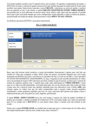 Você pode também escolher criar X capítulos fixos, por exemplo, 10 capítulos, independente do tempo, o
DVD Flick ira fazer o calculo de quanto minutos terá cada capitulo baseado no tempo total do Titulo, para
escolher essa opção, basta deixar marcada a caixa CREATE e selecionar na caixa de opções o numero
fixo de capítulos a criar. E por ultimo, a opção CREATE CHAPTER ON EVERY VIDEO SOURCE,
isso permite que se você adicionar no mesmo titulo vários vídeos, cada vídeo será um capitulo. O grande
lance aqui é que você pode mandar que essas configurações sejam aplicadas a todos os títulos do projeto,
economizando um tempo de edição, basta pressionar a tecla APPLY TO ALL TITLES.
Ao finalizar, pressiona ACCEPT e essa parte estará pronta.
TELA VIDEO SOURCES
Bem, aqui não existem muito mistérios a serem desvendados, basicamente é apenas para você dar um
confere no vídeo que compõem o titulo, MAS, existe um porem, novamente digamos que você esteja
montando um DVD de uma série, você baixou os episódios da Net e os tem no seu HD, e, esses episódios
JÁ ESTÃO DEVIDAMENTE LEGENDADOS, ou seja, a legenda já esta inserida diretamente no vídeo,
sem a necessidade do arquivo SRT adicional, pois bem, lembra-se que lá encima, eu disse que o sistema de
criação de capítulos poderia criar 1 capitulo para cada vídeo adicionado no VIDEO SOURCE, é bem
aqui, se os vídeos já estão legendados, você pode optar para, em vez de colocar cada vídeo como um titulo
a parte mas sim, colocá-lo como um capitulo, bastando para isso adicioná-lo com o botão ADD, mas
existem regras, os vídeos tem que ter sidos comprimidos com o mesmo codec, possuir tamanhos
semelhantes e outras pequenas regrinhas, por isso, às vezes, será mais fácil ignorar essa opção e fazer o
tradicional mesmo, pois essa parte já é mais, digamos, profissional.
A opção PIXEL ASPECT RATIO serve pra você mudar o aspecto do vídeo do padrão escolhido no
projeto, por exemplo, o padrão escolhido foi wildscreen (16:9), você pode mudar esse vídeo em particular
para 4:3, eu sempre uso o DEFAULT, se você quiser testar, fique a vontade, mas não reclama se der
errado.
Nunca usei a opção INTERLACED, na verdade não sei para que serve, e como nunca me vez falta, deixo
ela sempre desmarcada e tudo da certo, sendo assim, faça o mesmo!!!
9
 