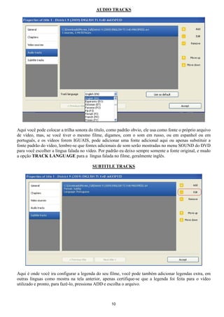 AUDIO TRACKS
Aqui você pode colocar a trilha sonora do titulo, como padrão obvio, ele usa como fonte o próprio arquivo
de vídeo, mas, se você tiver o mesmo filme, digamos, com o som em russo, ou em espanhol ou em
português, e os vídeos forem IGUAIS, pode adicionar uma fonte adicional aqui ou apenas substituir a
fonte padrão do vídeo, lembre-se que fontes adicionais de som serão mostradas no menu SOUND do DVD
para você escolher a língua falada no vídeo. Por padrão eu deixo sempre somente a fonte original, e mudo
a opção TRACK LANGUAGE para a língua falada no filme, geralmente inglês.
SUBTITLE TRACKS
Aqui é onde você ira configurar a legenda do seu filme, você pode também adicionar legendas extra, em
outras línguas como mostra na tela anterior, apenas certifique-se que a legenda foi feita para o vídeo
utilizado e pronto, para fazê-lo, pressiona ADD e escolha o arquivo.
10
 