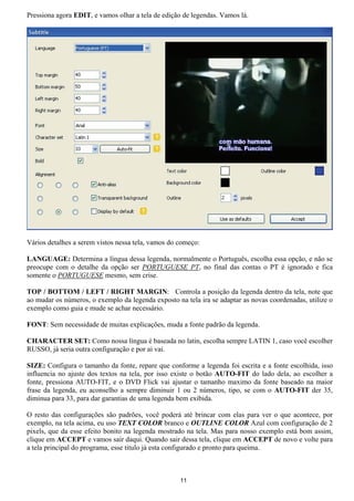 Pressiona agora EDIT, e vamos olhar a tela de edição de legendas. Vamos lá.
Vários detalhes a serem vistos nessa tela, vamos do começo:
LANGUAGE: Determina a língua dessa legenda, normalmente o Português, escolha essa opção, e não se
preocupe com o detalhe da opção ser PORTUGUESE PT, no final das contas o PT é ignorado e fica
somente o PORTUGUESE mesmo, sem crise.
TOP / BOTTOM / LEFT / RIGHT MARGIN: Controla a posição da legenda dentro da tela, note que
ao mudar os números, o exemplo da legenda exposto na tela ira se adaptar as novas coordenadas, utilize o
exemplo como guia e mude se achar necessário.
FONT: Sem necessidade de muitas explicações, muda a fonte padrão da legenda.
CHARACTER SET: Como nossa língua é baseada no latin, escolha sempre LATIN 1, caso você escolher
RUSSO, já seria outra configuração e por ai vai.
SIZE: Configura o tamanho da fonte, repare que conforme a legenda foi escrita e a fonte escolhida, isso
influencia no ajuste dos textos na tela, por isso existe o botão AUTO-FIT do lado dela, ao escolher a
fonte, pressiona AUTO-FIT, e o DVD Flick vai ajustar o tamanho maximo da fonte baseado na maior
frase da legenda, eu aconselho a sempre diminuir 1 ou 2 números, tipo, se com o AUTO-FIT der 35,
diminua para 33, para dar garantias de uma legenda bem exibida.
O resto das configurações são padrões, você poderá até brincar com elas para ver o que acontece, por
exemplo, na tela acima, eu uso TEXT COLOR branco e OUTLINE COLOR Azul com configuração de 2
pixels, que da esse efeito bonito na legenda mostrado na tela. Mas para nosso exemplo está bom assim,
clique em ACCEPT e vamos sair daqui. Quando sair dessa tela, clique em ACCEPT de novo e volte para
a tela principal do programa, esse titulo já esta configurado e pronto para queima.
11
 