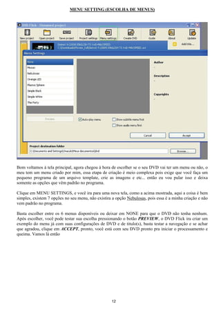MENU SETTING (ESCOLHA DE MENUS)
Bom voltamos à tela principal, agora chegou à hora de escolher se o seu DVD vai ter um menu ou não, o
meu tem um menu criado por mim, essa etapa de criação é meio complexa pois exige que você faça um
pequeno programa de um arquivo template, crie as imagens e etc... então eu vou pular isso e deixa
somente as opções que vêm padrão no programa.
Clique em MENU SETTINGS, e você ira para uma nova tela, como a acima mostrada, aqui a coisa é bem
simples, existem 7 opções no seu menu, não existira a opção Nebulosas, pois essa é a minha criação e não
vem padrão no programa.
Basta escolher entre os 6 menus disponíveis ou deixar em NONE para que o DVD não tenha nenhum.
Após escolher, você pode testar sua escolha pressionando o botão PREVIEW, o DVD Flick ira criar um
exemplo do menu já com suas configurações de DVD e de titulo(s), basta testar a navegação e se achar
que agradou, clique em ACCEPT, pronto, você está com seu DVD pronto pra iniciar o processamento e
queima. Vamos lá então
12
 