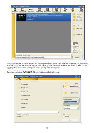 Antes do inicio do processo, vamos nos atentar para a barra na parte de baixo do programa, ela diz aonde o
sistema vai gravar os arquivos temporários do programa, incluindo as ISOs, então você pode deixar a
opção padrão ou escolher outra pasta para a gravação destes arquivos.
Feito isso, pressione CREATE DVD, você terá uma tela igual a essa:
13
 