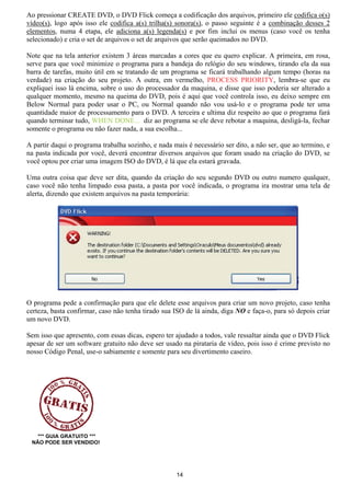 Ao pressionar CREATE DVD, o DVD Flick começa a codificação dos arquivos, primeiro ele codifica o(s)
vídeo(s), logo após isso ele codifica a(s) trilha(s) sonora(s), o passo seguinte é a combinação desses 2
elementos, numa 4 etapa, ele adiciona a(s) legenda(s) e por fim inclui os menus (caso você os tenha
selecionado) e cria o set de arquivos o set de arquivos que serão queimados no DVD.
Note que na tela anterior existem 3 áreas marcadas a cores que eu quero explicar. A primeira, em rosa,
serve para que você minimize o programa para a bandeja do relógio do seu windows, tirando ela da sua
barra de tarefas, muito útil em se tratando de um programa se ficará trabalhando algum tempo (horas na
verdade) na criação do seu projeto. A outra, em vermelho, PROCESS PRIORITY, lembra-se que eu
expliquei isso lá encima, sobre o uso do processador da maquina, e disse que isso poderia ser alterado a
qualquer momento, mesmo na queima do DVD, pois é aqui que você controla isso, eu deixo sempre em
Below Normal para poder usar o PC, ou Normal quando não vou usá-lo e o programa pode ter uma
quantidade maior de processamento para o DVD. A terceira e ultima diz respeito ao que o programa fará
quando terminar tudo, WHEN DONE... diz ao programa se ele deve rebotar a maquina, desligá-la, fechar
somente o programa ou não fazer nada, a sua escolha...
A partir daqui o programa trabalha sozinho, e nada mais é necessário ser dito, a não ser, que ao termino, e
na pasta indicada por você, deverá encontrar diversos arquivos que foram usado na criação do DVD, se
você optou por criar uma imagem ISO do DVD, é lá que ela estará gravada.
Uma outra coisa que deve ser dita, quando da criação do seu segundo DVD ou outro numero qualquer,
caso você não tenha limpado essa pasta, a pasta por você indicada, o programa ira mostrar uma tela de
alerta, dizendo que existem arquivos na pasta temporária:
O programa pede a confirmação para que ele delete esse arquivos para criar um novo projeto, caso tenha
certeza, basta confirmar, caso não tenha tirado sua ISO de lá ainda, diga NO e faça-o, para só depois criar
um novo DVD.
Sem isso que apresento, com essas dicas, espero ter ajudado a todos, vale ressaltar ainda que o DVD Flick
apesar de ser um software gratuito não deve ser usado na pirataria de vídeo, pois isso é crime previsto no
nosso Código Penal, use-o sabiamente e somente para seu divertimento caseiro.
*** GUIA GRATUITO ***
NÃO PODE SER VENDIDO!
14
 