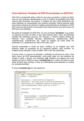 Como Adicionar Templates de DVD Personalizados no DVD Flick
DVD Flick é atualmente grátis e fácil de usar para conversão e criação de DVD.
Uma de suas grandes características é que 6 modelos de templates para DVD
internos são fornecidos. No entanto, 6 modelos de menu DVD geralmente não
pode satisfazer as necessidades dos usuários autoristas. Muitas pessoas estão
procurando maneiras de adicionar modelos personalizados de templates no DVD
Flick, para que eles tenham uma escolha mais ampla quando usar seus menus de
DVD para sua satisfação.
Na pasta de instalação do DVD Flick, há uma chamada "templates" que contém
os arquivos de menu do DVD. O que está incluído? Bem, menu de diferentes
modelos têm diferentes arquivos. Por exemplo, a "Plasma Sphere (Esfera de
Plasma)" inclui: template, title.bmp, titleselect.bmp, selectline.bmp, BMP,
langselect.bmp, example.bmp, etc. Todas as imagens de fundo estão em
proporção 4:3, e geralmente em 768 x 576 e 300 x 225.
Quando personalizar o fundo do menu, verifique se as imagens que você
preparou estão na proporção de 4:3 (tamanho padrão), caso contrário, as
imagens serão esticadas. Fotos em BMP, PNG e GIF são suportadas.
O ponto chave é o arquivo de template, a definição da estrutura do menu. Para
fazer menus de DVD personalizados, você pode copiar um dos diretórios do
modelo e edite o arquivo com extensão .cfg. Adicione as imagens que você
deseja usar para o diretório e abra o template.cfg com o bloco de notas ou outro
editor de texto para começar a fazer as modificações personalizadas no modelo
de template escolhido.
O arquivo template.cfg tem esta aparência:
15
 