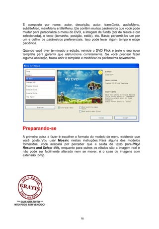 É composto por nome, autor, descrição, autor, transColor, audioMenu,
subtitleMen, mainMenu e titleMenu. Ele contêm muitos parâmetros que você pode
mudar para personaliza o menu do DVD, a imagem de fundo (cor de realce e cor
selecionada), o texto (tamanho, posição, estilo), etc. Basta percorrê-los um por
um e definir os parâmetros preferenciais. Isso pode levar algum tempo e exige
paciência.
Quando você tiver terminado a edição, reinicie o DVD Flick e teste o seu novo
template para garantir que elefunciona corretamente. Se você precisar fazer
alguma alteração, basta abrir o template e modificar os parâmetros novamente.
Preparando-se
A primeira coisa a fazer é escolher o formato do modelo de menu existente que
você gosta. Vou usar Mosaic nestas instruções. Para alguns dos modelos
fornecidos, você acabará por perceber que a saída do texto para Play
Resume and Select title, enquanto para outros os rótulos são a imagem real e
não pode ser facilmente alterado nem se mover, é o caso de imagens com
extensão .bmp.
*** GUIA GRATUITO ***
NÃO PODE SER VENDIDO!
16
 