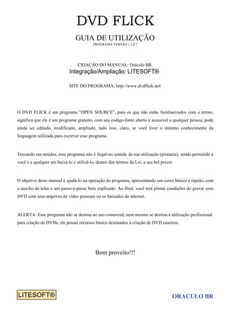 DVD FLICK
GUIA DE UTILIZAÇÃO
PROGRAMA VERSÃO 1.3.0.7
CRIAÇÃO DO MANUAL: Oráculo BR.
SITE DO PROGRAMA: http://www.dvdflick.net/
O DVD FLICK é um programa “OPEN SOURCE”, para os que não estão familiarizados com o termo,
significa que ele é um programa gratuito, com seu codigo-fonte aberto e acessível a qualquer pessoa, pode
ainda ser editado, modificado, ampliado, tudo isso, claro, se você tiver o mínimo conhecimento da
linguagem utilizada para escrever esse programa.
Trocando em miúdos, esse programa não é ilegal no sentido da sua utilização (pirataria), sendo permitido a
você e a qualquer um baixá-lo e utilizá-lo, dentro dos termos da Lei, a seu bel prazer.
O objetivo deste manual é ajudá-lo na operação do programa, apresentando um curso básico e rápido, com
o auxilio de telas e um passo-a-passo bem explicado. Ao final, você terá plenas condições de gravar seus
DVD com seus arquivos de vídeo pessoais ou os baixados da internet.
ALERTA: Esse programa não se destina ao uso comercial, nem mesmo se destina à utilização profissional
para criação de DVDs, ele possui recursos básico destinados à criação de DVD caseiros.
Bom proveito!!!
ORACULO BR
Integração/Ampliação: LITESOFT®
LITESOFT®LITESOFT®
 