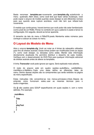 Basta renomear template.sav novamente para template.cfg, substituindo o
menu quebrado. Além disso, como você terá que fazer várias mudanças, você
pode copiar o arquivo de modelo quantas vezes desejar (e sob diferentes nomes)
para que quando essa ruptura acontece, você não tem que refazer tudo
novamente.
À medida que continuamos, haverá termos que você pode não estar familiarizado
(como pixel de cor RGB). Pense no contexto em que a palavra é usada e lance na
configuração. Em seguida, deverá se tornar aparente.
O tamanho da tela do menu é 768x576 pixels. Mantenha estes números para
começar a colocar as coisas no menu.
O Layout do Modelo do Menu
Abra o arquivo template.cfg. Você vai notar as 4 linhas de cabeçalho utilizados
para fins de direitos autorais. Essas linhas podem ser modificados entre as aspas
("), como você desejar, ou deixadas como estão. Manter esta informação
devidamente atualizada lhe permitirá distribuir o desenho de cada modelo.
Verifique com o desenvolvedor do DVD Flick para qualquer informação adicional
de direitos autorais antes de alterar os templates.
A linha Transcolor você pode ignorar por agora. Será explicado mais adiante.
O resto do arquivo está em quatro seções: audioMenu, subtitleMenu,
mainMenu e titleMenu. Cada uma delas define as diferentes telas de
menu. Dentro dessas seções são os componentes que serão exibidos na página
do menu especificado.
Estas instruções irão concentrar-se nos menus principais e título. Depois de
entender como funcionam estes, usar as mesmas técnicas para o
áudio e legendas.
Os {} são usados para GOUP especificando em quais seções ir, com o nome
definido. Por exemplo:
mainMenu
{
Title
{
}
playText
{
}
}
18
 