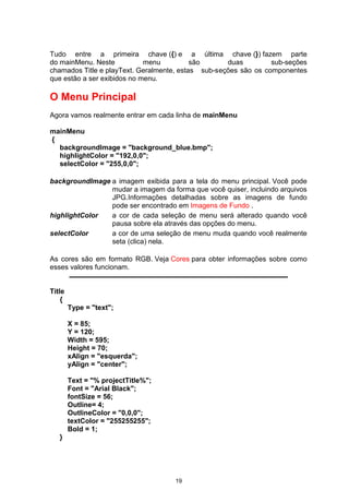 Tudo entre a primeira chave ({) e a última chave (}) fazem parte
do mainMenu. Neste menu são duas sub-seções
chamados Title e playText. Geralmente, estas sub-seções são os componentes
que estão a ser exibidos no menu.
O Menu Principal
Agora vamos realmente entrar em cada linha de mainMenu
mainMenu
{
backgroundImage = "background_blue.bmp";
highlightColor = "192,0,0";
selectColor = "255,0,0";
backgroundImage a imagem exibida para a tela do menu principal. Você pode
mudar a imagem da forma que você quiser, incluindo arquivos
JPG.Informações detalhadas sobre as imagens de fundo
pode ser encontrado em Imagens de Fundo .
highlightColor a cor de cada seleção de menu será alterado quando você
pausa sobre ela através das opções do menu.
selectColor a cor de uma seleção de menu muda quando você realmente
seta (clica) nela.
As cores são em formato RGB. Veja Cores para obter informações sobre como
esses valores funcionam.
Títle
{
Type = "text";
X = 85;
Y = 120;
Width = 595;
Height = 70;
xAlign = "esquerda";
yAlign = "center";
Text = "% projectTitle%";
Font = "Arial Black";
fontSize = 56;
Outline= 4;
OutlineColor = "0,0,0";
textColor = "255255255";
Bold = 1;
}
19
 