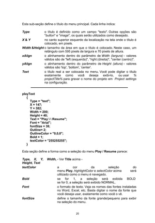 Esta sub-seção define o título do menu principal. Cada linha indica:
Type o título é definido como um campo "texto". Outras opções são
"button" e "image", os quais serão utilizados como desejado.
X & Y no canto superior esquerdo da localização na tela onde o título é
colocado, em pixels.
Width &Height o tamanho da área em que o título é colocado. Neste caso, um
retângulo com 595 pixels de largura e 70 pixels de altura.
xAlign o alinhamento dentro do parâmetro de Width (largura) - valores
válidos são de "left (esquerda)", "right (direita)", "center (centro)".
yAlign o alinhamento dentro do parâmetro de Height (altura) - valores
válidos são 'top', 'bottom', 'center'.
Text o título real a ser colocada no menu. Você pode digitar o título
exatamente como você deseja exibi-lo, ou usar %
projectTitle% para gravar o nome do projeto em Project settings
na configuração.
playText
{
Type = "text";
X = 147;
Y = 382;
Width = 200;
Height = 40;
Text = "Play   Resume";
Font = "Arial";
fontSize = 38;
Outline= 2;
OutlineColor = "0,0,0";
Bold = 1;
textColor = "255255255";
}
Esta seção define a forma como a seleção do menu Play / Resume parece:
Type, X, Y, Width,
Height, Text
- Ver Title acima -
textColor a cor da seleção do
menu Play. highlightColor e selectColor acima será
utilizado como o menu é navegado.
Bold se for 1, a seleção será exibida BOLD
se for 0, a seleção será exibido NORMAL.
Font o formato de texto. Veja os nomes das fontes instaladas
no Word, Excel, etc. Basta digitar o nome da fonte que
você deseja usar, exatamente como você o vê.
fontSize define o tamanho da fonte grande/pequeno para exibir
na seleção do menu.
20
 