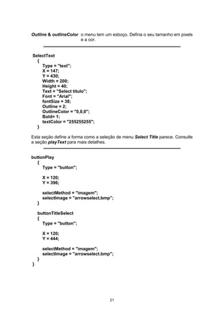 Outline & outlineColor o menu tem um esboço. Defina o seu tamanho em pixels
e a cor.
SelectText
{
Type = "text";
X = 147;
Y = 430;
Width = 200;
Height = 40;
Text = "Select título";
Font = "Arial";
fontSize = 38;
Outline = 2;
OutlineColor = "0,0,0";
Bold= 1;
textColor = "255255255";
}
Esta seção define a forma como a seleção de menu Select Title parece. Consulte
a seção playText para mais detalhes.
buttonPlay
{
Type = "button";
X = 120;
Y = 396;
selectMethod = "imagem";
selectImage = "arrowselect.bmp";
}
buttonTitleSelect
{
Type = "button";
X = 120;
Y = 444;
selectMethod = "imagem";
selectImage = "arrowselect.bmp";
}
}
21
 
