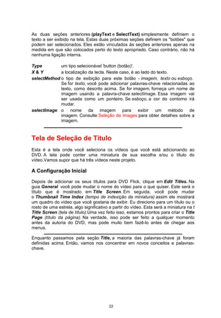 As duas seções anteriores (playText e SelectText) simplesmente definiem o
texto a ser exibido na tela. Estas duas próximas seções definem os "botões" que
podem ser selecionados. Eles estão vinculados às seções anteriores apenas na
medida em que são colocados perto do texto apropriado. Caso contrário, não há
nenhuma ligação interna.
Type um tipo selecionável 'button (botão)'.
X & Y a localização da tecla. Neste caso, é ao lado do texto.
selectMethod o tipo de exibição para este botão - imagem, texto ou esboço.
Se for texto, você pode adicionar palavras-chave relacionadas ao
texto, como descrito acima. Se for imagem, forneça um nome de
imagem usando a palavra-chave selectImage. Essa imagem vai
ser usada como um ponteiro. Se esboço, a cor do contorno irá
mudar.
selectImage o nome da imagem para exibir um método de
imagem. Consulte Seleção de Images para obter detalhes sobre a
imagem.
Tela de Seleção de Título
Esta é a tela onde você seleciona os vídeos que você está adicionando ao
DVD. A tela pode conter uma miniatura de sua escolha e/ou o título do
vídeo.Vamos supor que há três vídeos neste projeto.
A Configuração Inicial
Depois de adicionar os seus títulos para DVD Flick, clique em Edit Titles. Na
guia General você pode mudar o nome do vídeo para o que quiser. Este será o
título que é mostrado em Title Screen. Em seguida, você pode mudar
o Thumbnail Time Index (tempo de indexição da miniatura) assim ele mostrará
um quadro do vídeo que você gostaria de exibir. Eu direciono para um título ou o
rosto de uma estrela, algo significativo a partir do vídeo. Esta será a miniatura na t
Title Screen (tela de título).Uma vez feito isso, estamos prontos para criar o Title
Page (título da página). Na verdade, isso pode ser feito a qualquer momento
antes da autoria do DVD, mas pode muito bem fazê-lo antes de chegar aos
menus.
Enquanto passamos pela seção Títle, a maioria das palavras-chave já foram
definidas acima. Então, vamos nos concentrar em novos conceitos e palavras-
chave.
22
 
