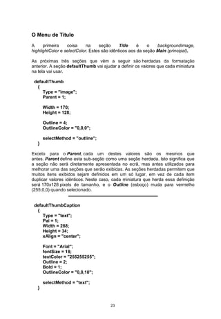 O Menu de Título
A primeira coisa na seção Title é o backgroundImage,
highlightColor e selectColor. Estes são idênticos aos da seção Main (principal).
As próximas três seções que vêm a seguir são herdadas da formatação
anterior. A seção defaultThumb vai ajudar a definir os valores que cada miniatura
na tela vai usar.
defaultThumb
{
Type = "image";
Parent = 1;
Width = 170;
Height = 128;
Outline = 4;
OutlineColor = "0,0,0";
selectMethod = "outline";
}
Exceto para o Parent, cada um destes valores são os mesmos que
antes. Parent define esta sub-seção como uma seção herdada. Isto significa que
a seção não será diretamente apresentada no ecrã, mas antes utilizados para
melhorar uma das seções que serão exibidas. As seções herdadas permitem que
muitos itens exibidos sejam definidos em um só lugar, em vez de cada item
duplicar valores idênticos. Neste caso, cada miniatura que herda essa definição
será 170x128 pixels de tamanho, e o Outline (esboço) muda para vermelho
(255,0,0) quando selecionado.
defaultThumbCaption
{
Type = "text";
Pai = 1;
Width = 288;
Height = 34;
xAlign = "center";
Font = "Arial";
fontSize = 18;
textColor = "255255255";
Outline = 2;
Bold = 1;
OutlineColor = "0,0,10";
selectMethod = "text";
}
23
 