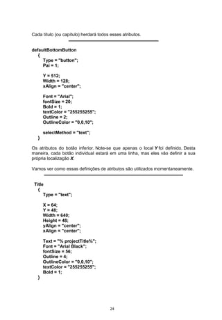 Cada título (ou capítulo) herdará todos esses atributos.
defaultBottomButton
{
Type = "button";
Pai = 1;
Y = 512;
Width = 128;
xAlign = "center";
Font = "Arial";
fontSize = 20;
Bold = 1;
textColor = "255255255";
Outline = 2;
OutlineColor = "0,0,10";
selectMethod = "text";
}
Os atributos do botão inferior. Note-se que apenas o local Y foi definido. Desta
maneira, cada botão individual estará em uma linha, mas eles vão definir a sua
própria localização X.
Vamos ver como essas definições de atributos são utilizados momentaneamente.
Title
{
Type = "text";
X = 64;
Y = 48;
Width = 640;
Height = 48;
yAlign = "center";
xAlign = "center";
Text = "% projectTitle%";
Font = "Arial Black";
fontSize = 56;
Outline = 4;
OutlineColor = "0,0,10";
textColor = "255255255";
Bold = 1;
}
24
 